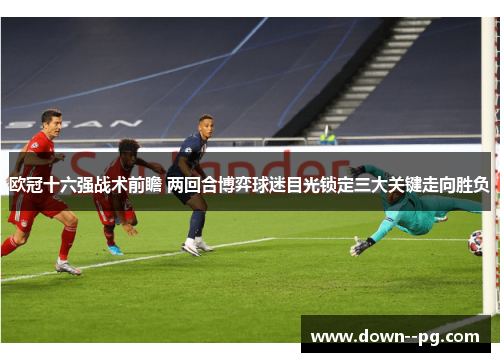 欧冠十六强战术前瞻 两回合博弈球迷目光锁定三大关键走向胜负