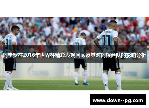 阿圭罗在2016年世界杯精彩表现回顾及其对阿根廷队的影响分析