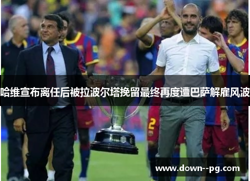 哈维宣布离任后被拉波尔塔挽留最终再度遭巴萨解雇风波