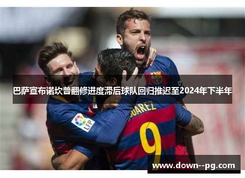 巴萨宣布诺坎普翻修进度滞后球队回归推迟至2024年下半年