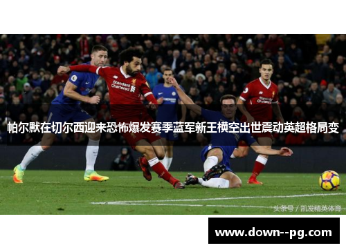 帕尔默在切尔西迎来恐怖爆发赛季蓝军新王横空出世震动英超格局变