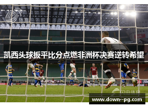 凯西头球扳平比分点燃非洲杯决赛逆转希望