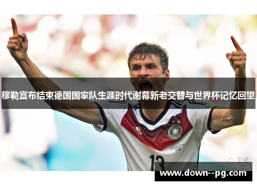 穆勒宣布结束德国国家队生涯时代谢幕新老交替与世界杯记忆回望