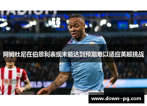 阿姆杜尼在伯恩利表现未能达到预期难以适应英超挑战